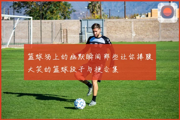 篮球场上的幽默瞬间那些让你捧腹大笑的篮球段子与梗合集