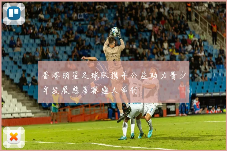 香港明星足球队携手公益助力青少年发展慈善赛盛大举行