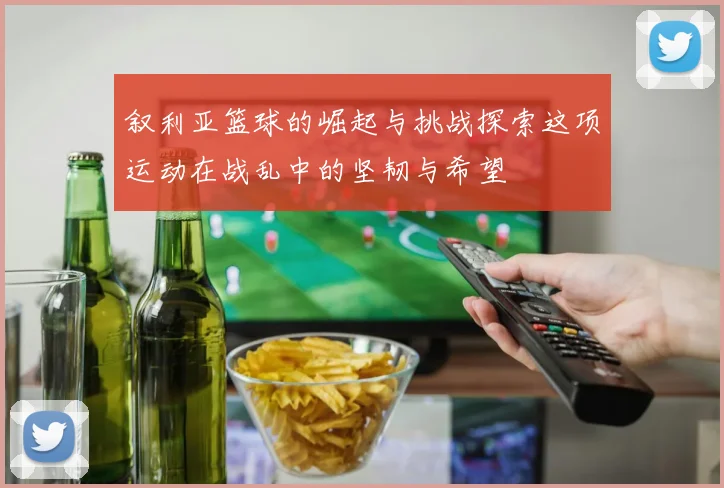 叙利亚篮球的崛起与挑战探索这项运动在战乱中的坚韧与希望