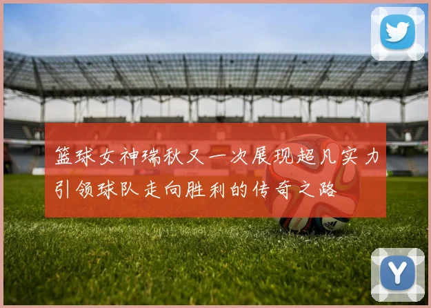 篮球女神瑞秋又一次展现超凡实力引领球队走向胜利的传奇之路