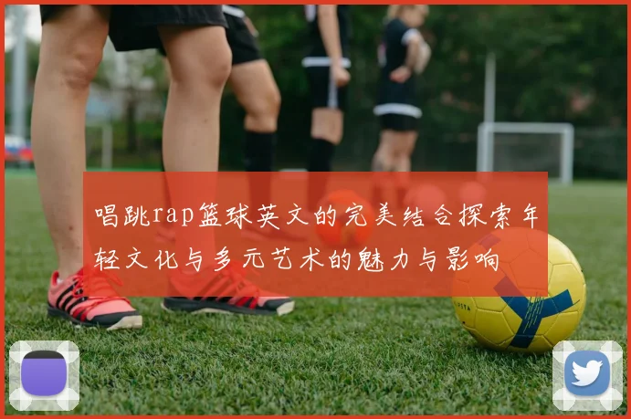 唱跳rap篮球英文的完美结合探索年轻文化与多元艺术的魅力与影响