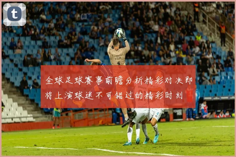 全球足球赛事前瞻分析精彩对决即将上演球迷不可错过的精彩时刻