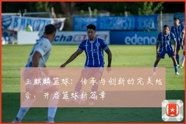 玉麒麟篮球：传承与创新的完美结合，开启篮球新篇章