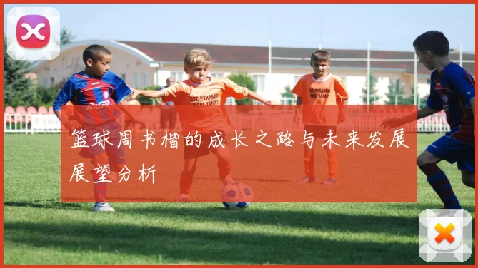 篮球周书楷的成长之路与未来发展展望分析