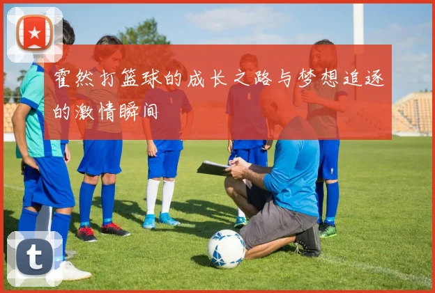 霍然打篮球的成长之路与梦想追逐的激情瞬间